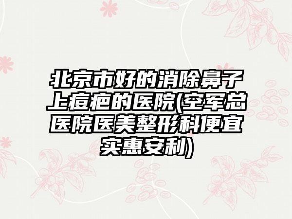 北京市好的消除鼻子上痘疤的医院(空军总医院医美整形科便宜实惠安利)