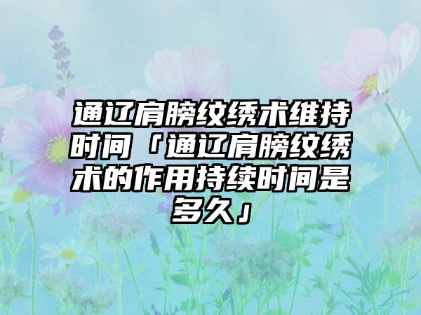 通辽肩膀纹绣术维持时间「通辽肩膀纹绣术的作用持续时间是多久」