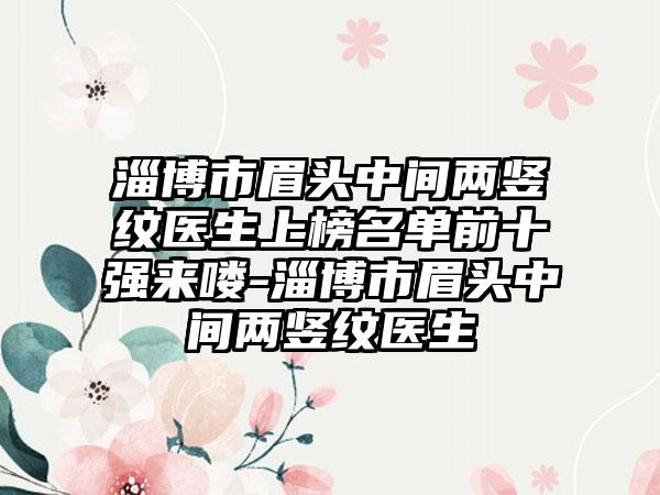 淄博市眉头中间两竖纹医生上榜名单前十强来喽-淄博市眉头中间两竖纹医生