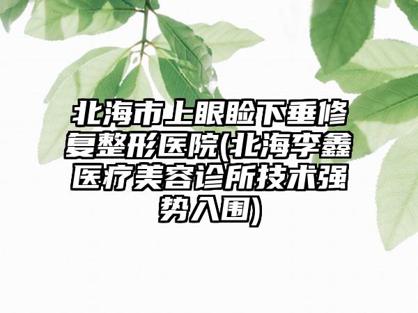 北海市上眼睑下垂修复整形医院(北海李鑫医疗美容诊所技术强势入围)