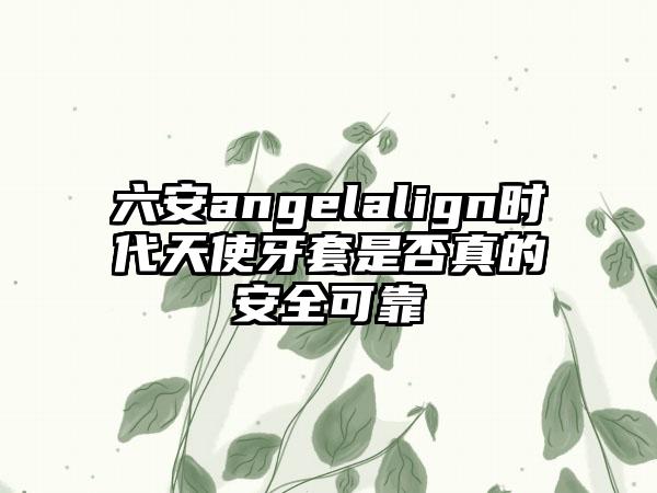 六安angelalign时代天使牙套是否真的安全可靠