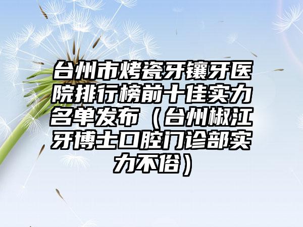 台州市烤瓷牙镶牙医院排行榜前十佳实力名单发布（台州椒江牙博士口腔门诊部实力不俗）