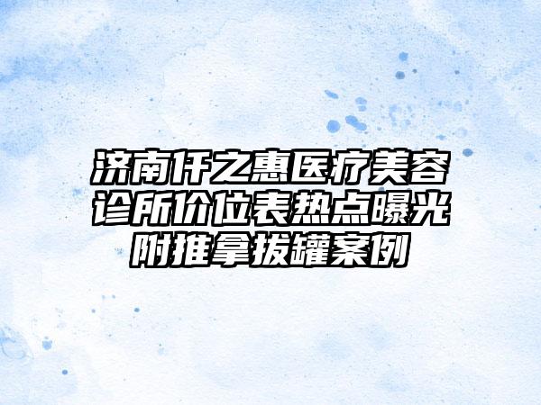 济南仟之惠医疗美容诊所价位表热点曝光附推拿拔罐案例