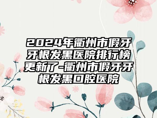 2024年衢州市假牙牙根发黑医院排行榜更新了-衢州市假牙牙根发黑口腔医院