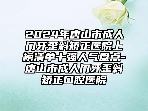 2024年唐山市成人门牙歪斜矫正医院上榜清单十强人气盘点-唐山市成人门牙歪斜矫正口腔医院