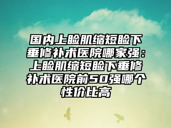 国内上睑肌缩短睑下垂修补术医院哪家强：上睑肌缩短睑下垂修补术医院前50强哪个性价比高