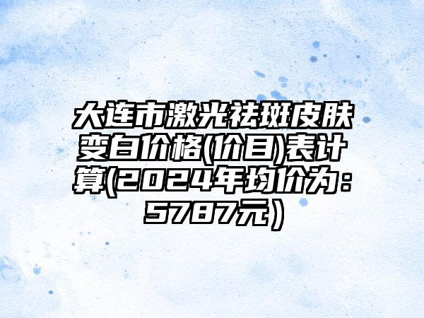 大连市激光祛斑皮肤变白价格(价目)表计算(2024年均价为：5787元）