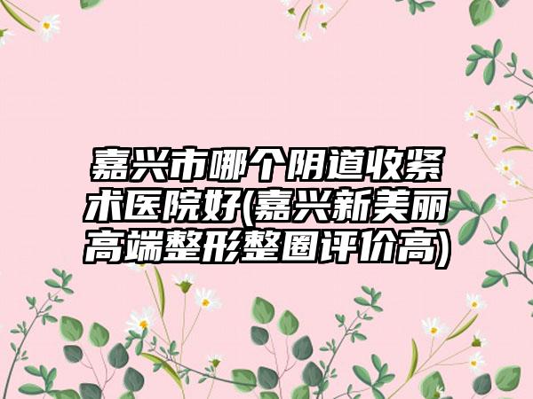 嘉兴市哪个阴道收紧术医院好(嘉兴新美丽高端整形整圈评价高)