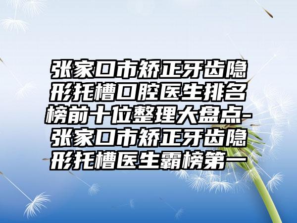 张家口市矫正牙齿隐形托槽口腔医生排名榜前十位整理大盘点-张家口市矫正牙齿隐形托槽医生霸榜第一