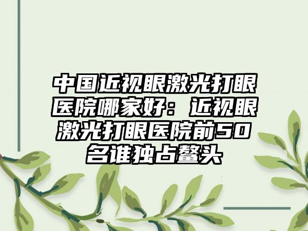 中国近视眼激光打眼医院哪家好：近视眼激光打眼医院前50名谁独占鳌头