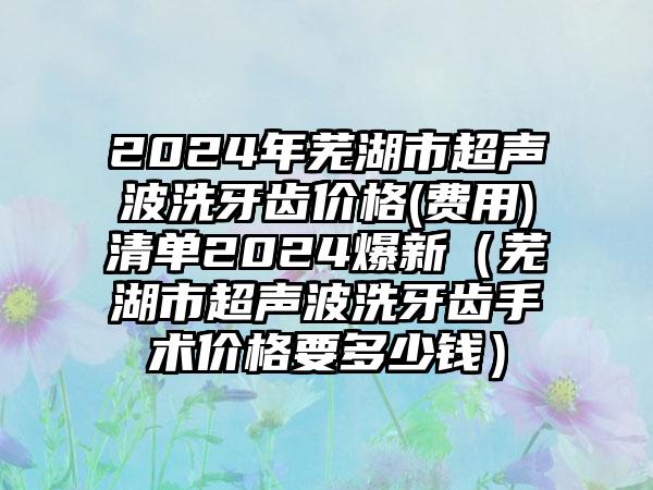 2024年芜湖市超声波洗牙齿价格(费用)清单2024爆新（芜湖市超声波洗牙齿手术价格要多少钱）