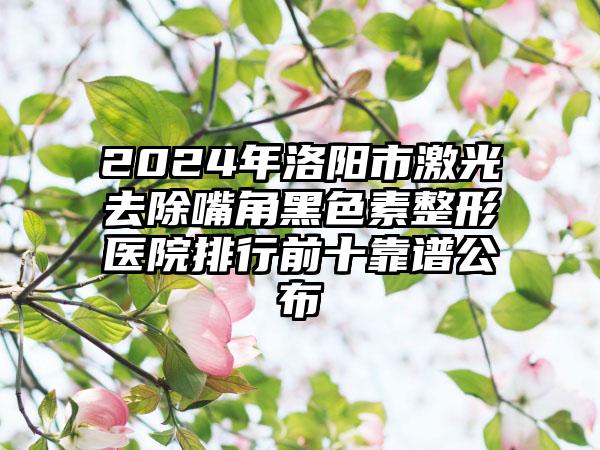 2024年洛阳市激光去除嘴角黑色素整形医院排行前十靠谱公布