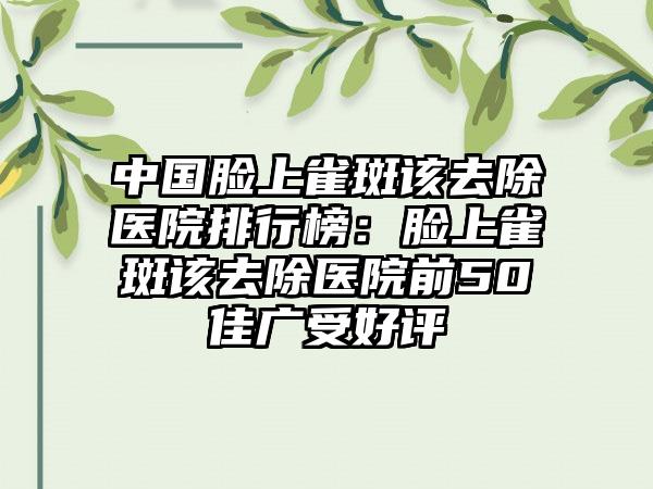 中国脸上雀斑该去除医院排行榜：脸上雀斑该去除医院前50佳广受好评