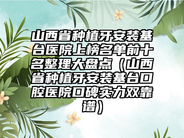 山西省种植牙安装基台医院上榜名单前十名整理大盘点（山西省种植牙安装基台口腔医院口碑实力双靠谱）