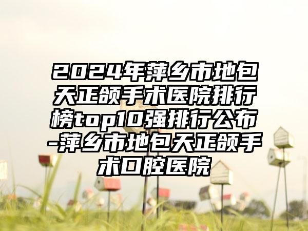 2024年萍乡市地包天正颌手术医院排行榜top10强排行公布-萍乡市地包天正颌手术口腔医院