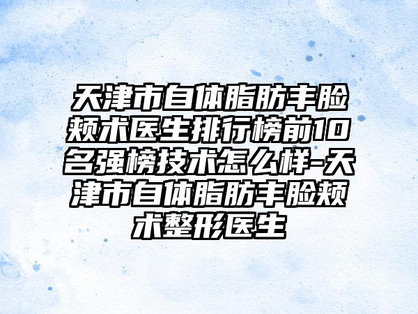 天津市自体脂肪丰脸颊术医生排行榜前10名强榜技术怎么样-天津市自体脂肪丰脸颊术整形医生