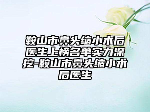 鞍山市鼻头缩小术后医生上榜名单实力深挖-鞍山市鼻头缩小术后医生