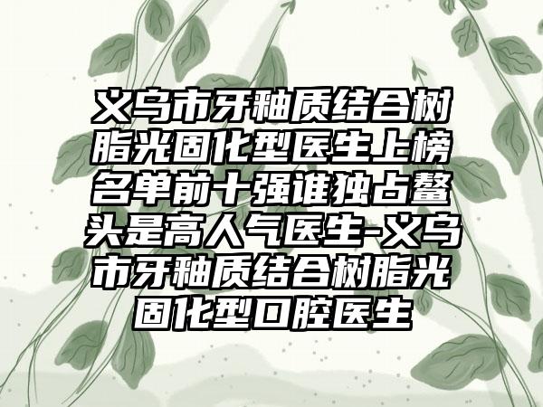 义乌市牙釉质结合树脂光固化型医生上榜名单前十强谁独占鳌头是高人气医生-义乌市牙釉质结合树脂光固化型口腔医生