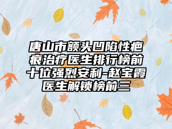 唐山市额头凹陷性疤痕治疗医生排行榜前十位强烈安利-赵宝霞医生解锁榜前三