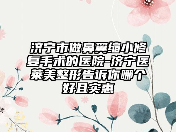 济宁市做鼻翼缩小修复手术的医院-济宁医莱美整形告诉你哪个好且实惠