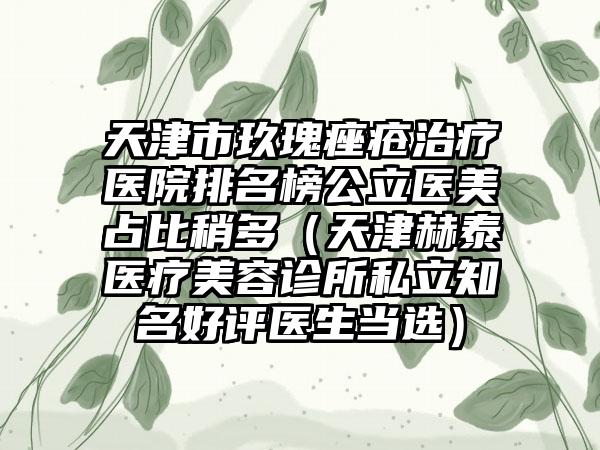 天津市玖瑰痤疮治疗医院排名榜公立医美占比稍多（天津赫泰医疗美容诊所私立知名好评医生当选）