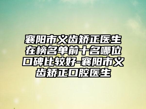 襄阳市义齿矫正医生在榜名单前十名哪位口碑比较好-襄阳市义齿矫正口腔医生