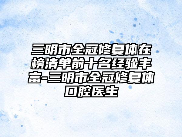 三明市全冠修复体在榜清单前十名经验丰富-三明市全冠修复体口腔医生