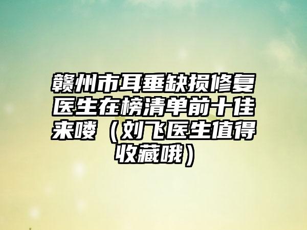 赣州市耳垂缺损修复医生在榜清单前十佳来喽（刘飞医生值得收藏哦）