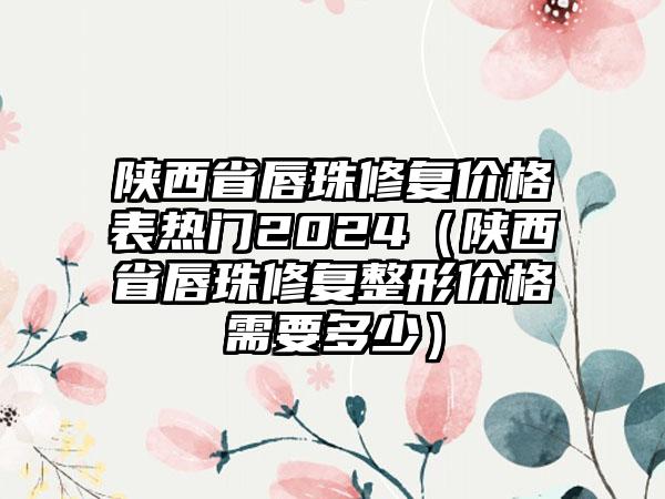 陕西省唇珠修复价格表热门2024（陕西省唇珠修复整形价格需要多少）