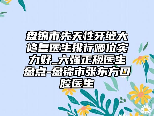 盘锦市先天性牙缝大修复医生排行哪位实力好_六强正规医生盘点-盘锦市张东方口腔医生