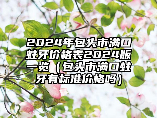 2024年包头市满口蛀牙价格表2024版一览（包头市满口蛀牙有标准价格吗）