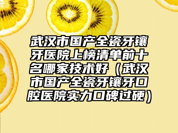 武汉市国产全瓷牙镶牙医院上榜清单前十名哪家技术好（武汉市国产全瓷牙镶牙口腔医院实力口碑过硬）