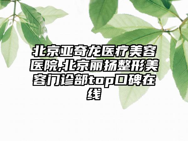 北京亚奇龙医疗美容医院,北京丽扬整形美容门诊部top口碑在线