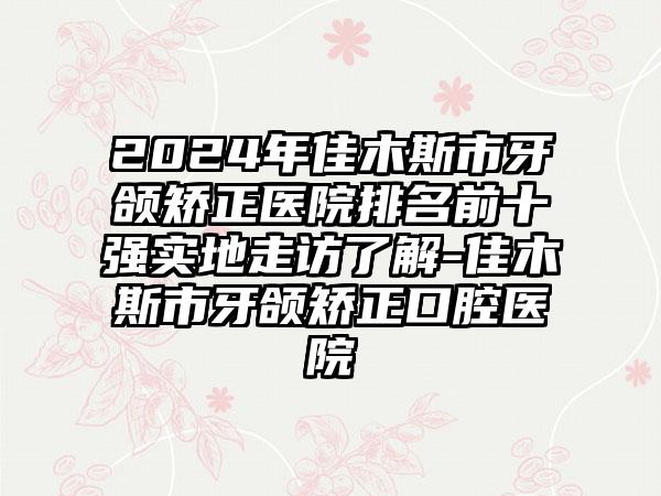 2024年佳木斯市牙颌矫正医院排名前十强实地走访了解-佳木斯市牙颌矫正口腔医院