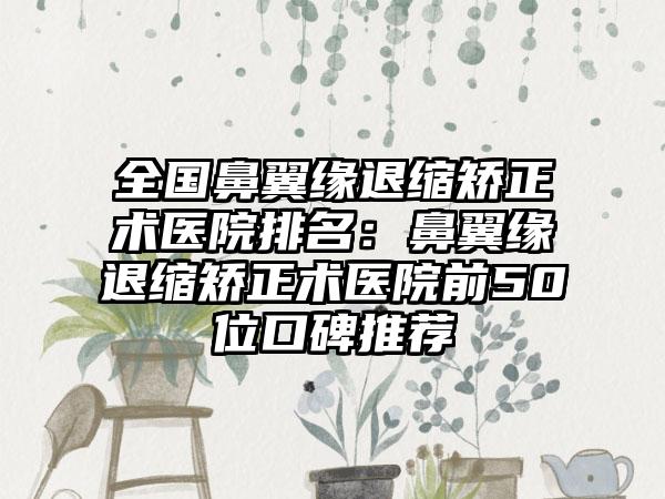 全国鼻翼缘退缩矫正术医院排名：鼻翼缘退缩矫正术医院前50位口碑推荐