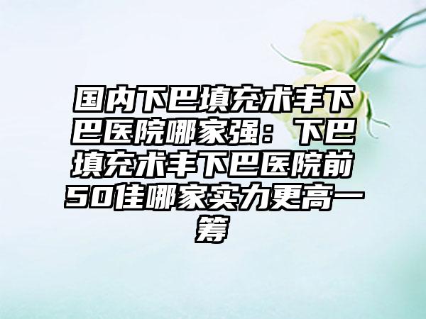 国内下巴填充术丰下巴医院哪家强：下巴填充术丰下巴医院前50佳哪家实力更高一筹