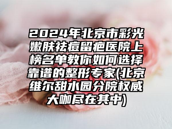 2024年北京市彩光嫩肤祛痘留疤医院上榜名单教你如何选择靠谱的整形专家(北京维尔甜水园分院权威大咖尽在其中)