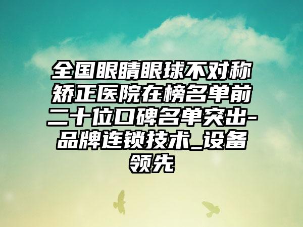 全国眼睛眼球不对称矫正医院在榜名单前二十位口碑名单突出-品牌连锁技术_设备领先