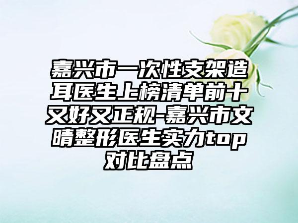 嘉兴市一次性支架造耳医生上榜清单前十又好又正规-嘉兴市文晴整形医生实力top对比盘点