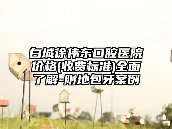 白城徐伟东口腔医院价格(收费标准)全面了解-附地包牙案例