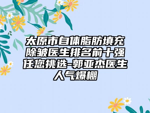 太原市自体脂肪填充除皱医生排名前十强任您挑选-郭亚杰医生人气爆棚