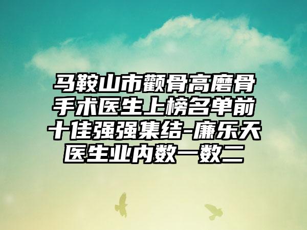 马鞍山市颧骨高磨骨手术医生上榜名单前十佳强强集结-廉乐天医生业内数一数二