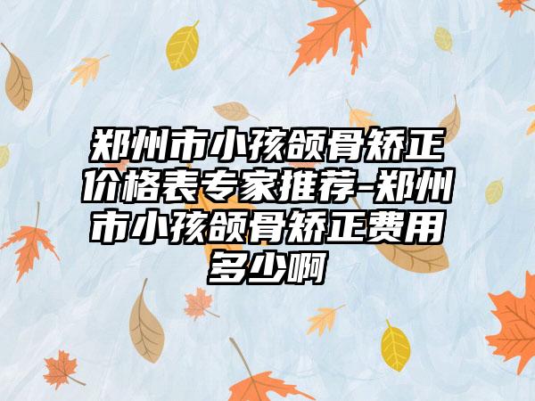 郑州市小孩颌骨矫正价格表专家推荐-郑州市小孩颌骨矫正费用多少啊