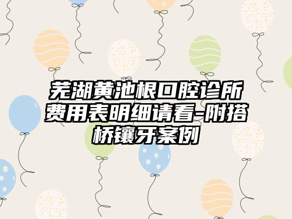 芜湖黄池根口腔诊所费用表明细请看-附搭桥镶牙案例