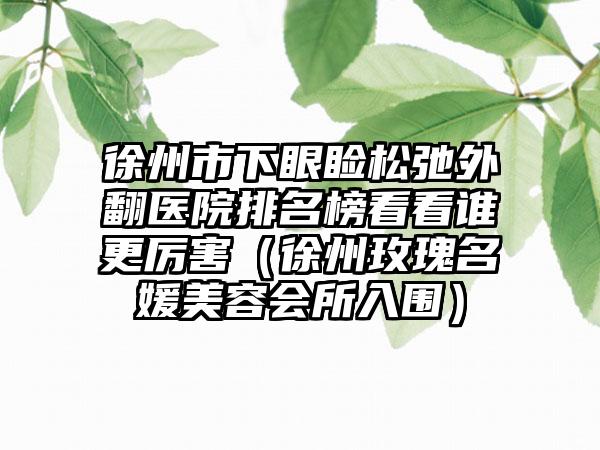 徐州市下眼睑松弛外翻医院排名榜看看谁更厉害（徐州玫瑰名媛美容会所入围）