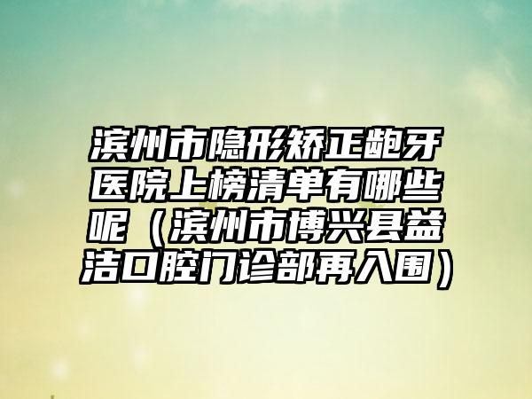 滨州市隐形矫正龅牙医院上榜清单有哪些呢（滨州市博兴县益洁口腔门诊部再入围）