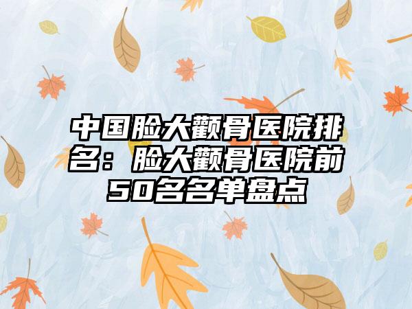 中国脸大颧骨医院排名：脸大颧骨医院前50名名单盘点