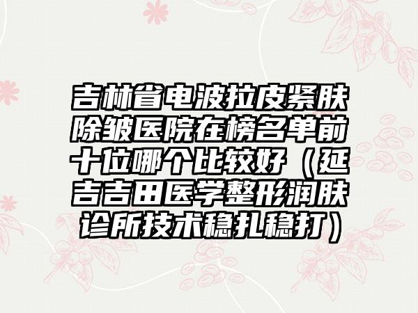 吉林省电波拉皮紧肤除皱医院在榜名单前十位哪个比较好（延吉吉田医学整形润肤诊所技术稳扎稳打）