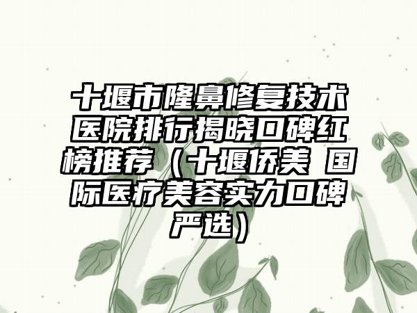 十堰市隆鼻修复技术医院排行揭晓口碑红榜推荐（十堰侨美俫国际医疗美容实力口碑严选）