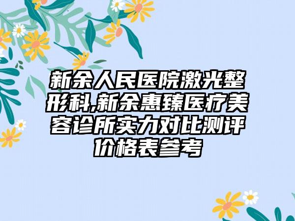 新余人民医院激光整形科,新余惠臻医疗美容诊所实力对比测评价格表参考